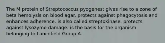 The M protein of Streptococcus pyogenes: gives rise to a zone of beta hemolysis on blood agar. protects against phagocytosis and enhances adherence. is also called streptokinase. protects against lysozyme damage. is the basis for the organism belonging to Lancefield Group A.