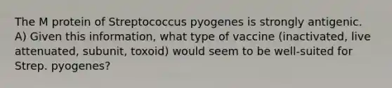 The M protein of Streptococcus pyogenes is strongly antigenic. A) Given this information, what type of vaccine (inactivated, live attenuated, subunit, toxoid) would seem to be well-suited for Strep. pyogenes?