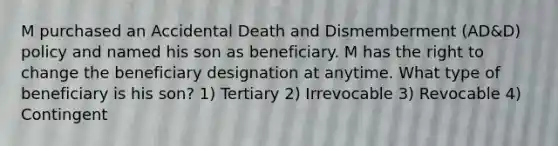 M purchased an Accidental Death and Dismemberment (AD&D) policy and named his son as beneficiary. M has the right to change the beneficiary designation at anytime. What type of beneficiary is his son? 1) Tertiary 2) Irrevocable 3) Revocable 4) Contingent