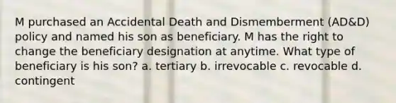 M purchased an Accidental Death and Dismemberment (AD&D) policy and named his son as beneficiary. M has the right to change the beneficiary designation at anytime. What type of beneficiary is his son? a. tertiary b. irrevocable c. revocable d. contingent