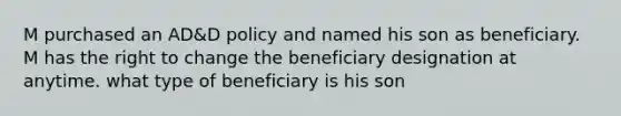 M purchased an AD&D policy and named his son as beneficiary. M has the right to change the beneficiary designation at anytime. what type of beneficiary is his son