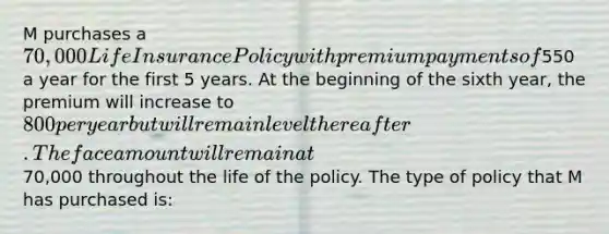 M purchases a 70,000 Life Insurance Policy with premium payments of550 a year for the first 5 years. At the beginning of the sixth year, the premium will increase to 800 per year but will remain level thereafter. The face amount will remain at70,000 throughout the life of the policy. The type of policy that M has purchased is: