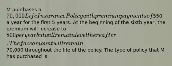 M purchases a 70,000 Life Insurance Policy with premium payments of550 a year for the first 5 years. At the beginning of the sixth year, the premium will increase to 800 per year but will remain level thereafter. The face amount will remain70,000 throughout the life of the policy. The type of policy that M has purchased is