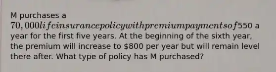 M purchases a 70,000 life insurance policy with premium payments of550 a year for the first five years. At the beginning of the sixth year, the premium will increase to 800 per year but will remain level there after. What type of policy has M purchased?