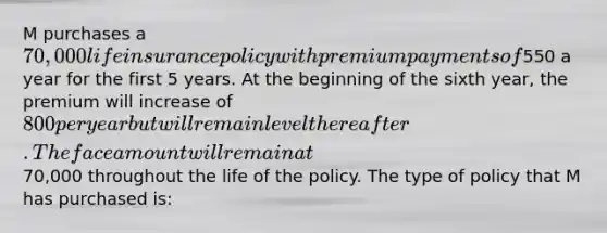 M purchases a 70,000 life insurance policy with premium payments of550 a year for the first 5 years. At the beginning of the sixth year, the premium will increase of 800 per year but will remain level thereafter. The face amount will remain at70,000 throughout the life of the policy. The type of policy that M has purchased is: