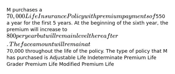 M purchases a 70,000 Life Insurance Policy with premium payments of550 a year for the first 5 years. At the beginning of the sixth year, the premium will increase to 800 per year but will remain level thereafter. The face amount will remain at70,000 throughout the life of the policy. The type of policy that M has purchased is Adjustable Life Indeterminate Premium Life Grader Premium Life Modified Premium Life