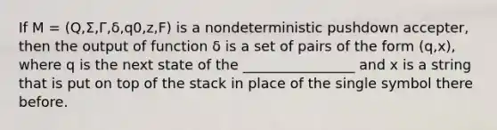 If M = (Q,Σ,Γ,δ,q0,z,F) is a nondeterministic pushdown accepter, then the output of function δ is a set of pairs of the form (q,x), where q is the next state of the ________________ and x is a string that is put on top of the stack in place of the single symbol there before.