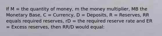 If M = the quantity of money, m the money multiplier, MB the Monetary Base, C = Currency, D = Deposits, R = Reserves, RR equals required reserves, rD = the required reserve rate and ER = Excess reserves, then RR/D would equal: