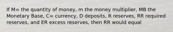 If M= the quantity of money, m the money multiplier, MB the Monetary Base, C= currency, D deposits, R reserves, RR required reserves, and ER excess reserves, then RR would equal