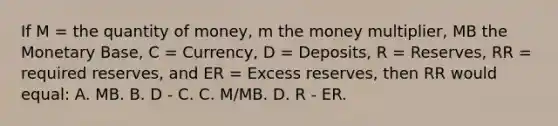 If M = the quantity of money, m the money multiplier, MB the Monetary Base, C = Currency, D = Deposits, R = Reserves, RR = required reserves, and ER = Excess reserves, then RR would equal: A. MB. B. D - C. C. M/MB. D. R - ER.