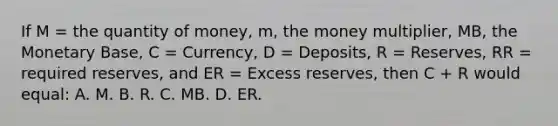 If M = the quantity of money, m, the money multiplier, MB, the Monetary Base, C = Currency, D = Deposits, R = Reserves, RR = required reserves, and ER = Excess reserves, then C + R would equal: A. M. B. R. C. MB. D. ER.