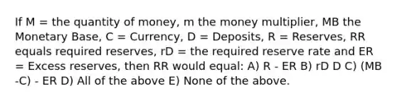 If M = the quantity of money, m the money multiplier, MB the Monetary Base, C = Currency, D = Deposits, R = Reserves, RR equals required reserves, rD = the required reserve rate and ER = Excess reserves, then RR would equal: A) R - ER B) rD D C) (MB -C) - ER D) All of the above E) None of the above.