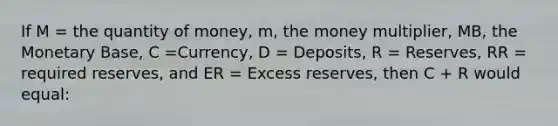 If M = the quantity of money, m, the money multiplier, MB, the Monetary Base, C =Currency, D = Deposits, R = Reserves, RR = required reserves, and ER = Excess reserves, then C + R would equal: