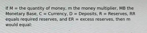 If M = the quantity of money, m the money multiplier, MB the Monetary Base, C = Currency, D = Deposits, R = Reserves, RR equals required reserves, and ER = excess reserves, then m would equal: