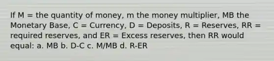 If M = the quantity of money, m the money multiplier, MB the Monetary Base, C = Currency, D = Deposits, R = Reserves, RR = required reserves, and ER = Excess reserves, then RR would equal: a. MB b. D-C c. M/MB d. R-ER