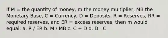 If M = the quantity of money, m the money multiplier, MB the Monetary Base, C = Currency, D = Deposits, R = Reserves, RR = required reserves, and ER = excess reserves, then m would equal: a. R / ER b. M / MB c. C + D d. D - C