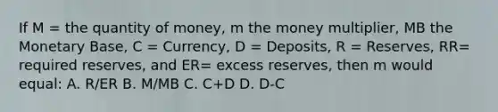 If M = the quantity of money, m the money multiplier, MB the Monetary Base, C = Currency, D = Deposits, R = Reserves, RR= required reserves, and ER= excess reserves, then m would equal: A. R/ER B. M/MB C. C+D D. D-C