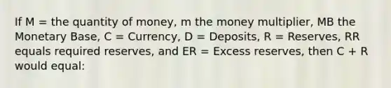 If M = the quantity of money, m the money multiplier, MB the Monetary Base, C = Currency, D = Deposits, R = Reserves, RR equals required reserves, and ER = Excess reserves, then C + R would equal: