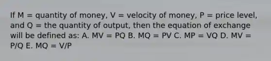 If M = quantity of money, V = velocity of money, P = price level, and Q = the quantity of output, then the equation of exchange will be defined as: A. MV = PQ B. MQ = PV C. MP = VQ D. MV = P/Q E. MQ = V/P