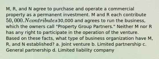 M, R, and N agree to purchase and operate a commercial property as a permanent investment. M and R each contribute 50,000. N contributes30,000 and agrees to run the business, which the owners call "Property Group Partners." Neither M nor R has any right to participate in the operation of the venture. Based on these facts, what type of business organization have M, R, and N established? a. Joint venture b. Limited partnership c. General partnership d. Limited liability company