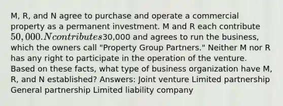 M, R, and N agree to purchase and operate a commercial property as a permanent investment. M and R each contribute 50,000. N contributes30,000 and agrees to run the business, which the owners call "Property Group Partners." Neither M nor R has any right to participate in the operation of the venture. Based on these facts, what type of business organization have M, R, and N established? Answers: Joint venture Limited partnership General partnership Limited liability company