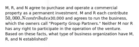 M, R, and N agree to purchase and operate a commercial property as a permanent investment. M and R each contribute 50,000. N contributes30,000 and agrees to run the business, which the owners call "Property Group Partners." Neither M nor R has any right to participate in the operation of the venture. Based on these facts, what type of business organization have M, R, and N established?