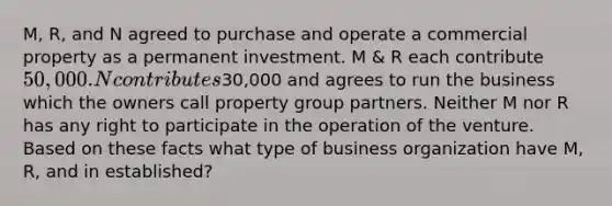 M, R, and N agreed to purchase and operate a commercial property as a permanent investment. M & R each contribute 50,000. N contributes30,000 and agrees to run the business which the owners call property group partners. Neither M nor R has any right to participate in the operation of the venture. Based on these facts what type of business organization have M, R, and in established?