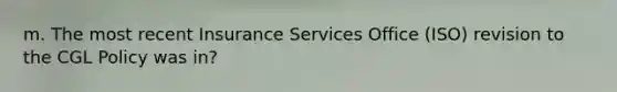 m. The most recent Insurance Services Office (ISO) revision to the CGL Policy was in?