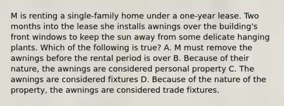 M is renting a single-family home under a one-year lease. Two months into the lease she installs awnings over the building's front windows to keep the sun away from some delicate hanging plants. Which of the following is true? A. M must remove the awnings before the rental period is over B. Because of their nature, the awnings are considered personal property C. The awnings are considered fixtures D. Because of the nature of the property, the awnings are considered trade fixtures.