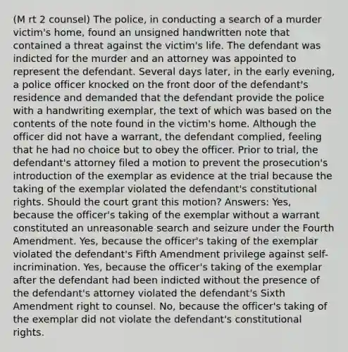 (M rt 2 counsel) The police, in conducting a search of a murder victim's home, found an unsigned handwritten note that contained a threat against the victim's life. The defendant was indicted for the murder and an attorney was appointed to represent the defendant. Several days later, in the early evening, a police officer knocked on the front door of the defendant's residence and demanded that the defendant provide the police with a handwriting exemplar, the text of which was based on the contents of the note found in the victim's home. Although the officer did not have a warrant, the defendant complied, feeling that he had no choice but to obey the officer. Prior to trial, the defendant's attorney filed a motion to prevent the prosecution's introduction of the exemplar as evidence at the trial because the taking of the exemplar violated the defendant's constitutional rights. Should the court grant this motion? Answers: Yes, because the officer's taking of the exemplar without a warrant constituted an unreasonable search and seizure under the Fourth Amendment. Yes, because the officer's taking of the exemplar violated the defendant's Fifth Amendment privilege against self-incrimination. Yes, because the officer's taking of the exemplar after the defendant had been indicted without the presence of the defendant's attorney violated the defendant's Sixth Amendment right to counsel. No, because the officer's taking of the exemplar did not violate the defendant's constitutional rights.