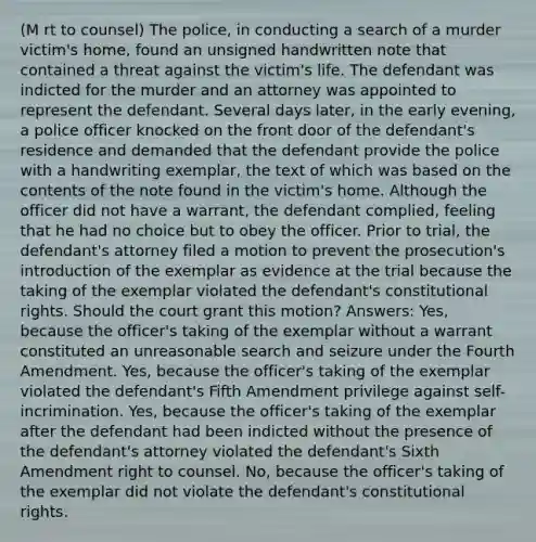 (M rt to counsel) The police, in conducting a search of a murder victim's home, found an unsigned handwritten note that contained a threat against the victim's life. The defendant was indicted for the murder and an attorney was appointed to represent the defendant. Several days later, in the early evening, a police officer knocked on the front door of the defendant's residence and demanded that the defendant provide the police with a handwriting exemplar, the text of which was based on the contents of the note found in the victim's home. Although the officer did not have a warrant, the defendant complied, feeling that he had no choice but to obey the officer. Prior to trial, the defendant's attorney filed a motion to prevent the prosecution's introduction of the exemplar as evidence at the trial because the taking of the exemplar violated the defendant's constitutional rights. Should the court grant this motion? Answers: Yes, because the officer's taking of the exemplar without a warrant constituted an unreasonable search and seizure under the Fourth Amendment. Yes, because the officer's taking of the exemplar violated the defendant's Fifth Amendment privilege against self-incrimination. Yes, because the officer's taking of the exemplar after the defendant had been indicted without the presence of the defendant's attorney violated the defendant's Sixth Amendment right to counsel. No, because the officer's taking of the exemplar did not violate the defendant's constitutional rights.