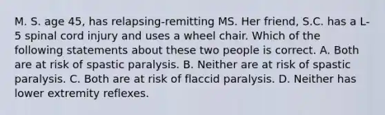 M. S. age 45, has relapsing-remitting MS. Her friend, S.C. has a L-5 spinal cord injury and uses a wheel chair. Which of the following statements about these two people is correct. A. Both are at risk of spastic paralysis. B. Neither are at risk of spastic paralysis. C. Both are at risk of flaccid paralysis. D. Neither has lower extremity reflexes.