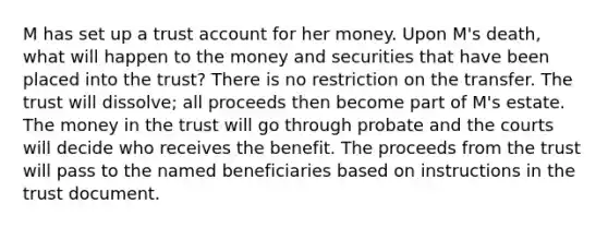 M has set up a trust account for her money. Upon M's death, what will happen to the money and securities that have been placed into the trust? There is no restriction on the transfer. The trust will dissolve; all proceeds then become part of M's estate. The money in the trust will go through probate and the courts will decide who receives the benefit. The proceeds from the trust will pass to the named beneficiaries based on instructions in the trust document.