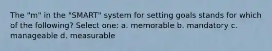 The "m" in the "SMART" system for setting goals stands for which of the following? Select one: a. memorable b. mandatory c. manageable d. measurable