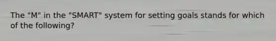 The "M" in the "SMART" system for setting goals stands for which of the following?