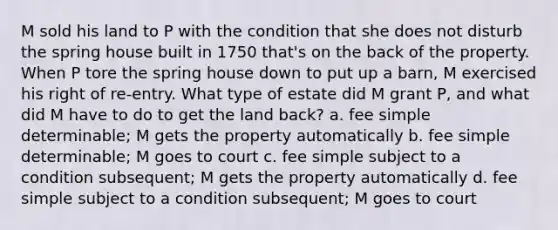 M sold his land to P with the condition that she does not disturb the spring house built in 1750 that's on the back of the property. When P tore the spring house down to put up a barn, M exercised his right of re-entry. What type of estate did M grant P, and what did M have to do to get the land back? a. fee simple determinable; M gets the property automatically b. fee simple determinable; M goes to court c. fee simple subject to a condition subsequent; M gets the property automatically d. fee simple subject to a condition subsequent; M goes to court