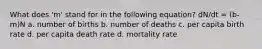 What does 'm' stand for in the following equation? dN/dt = (b-m)N a. number of births b. number of deaths c. per capita birth rate d. per capita death rate d. mortality rate