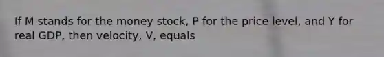 If M stands for the money stock, P for the price level, and Y for real GDP, then velocity, V, equals