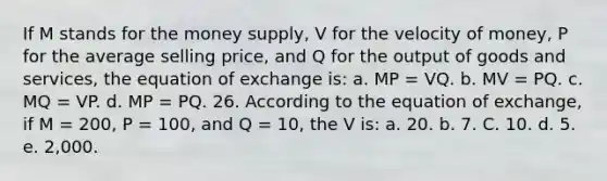 If M stands for the money supply, V for the velocity of money, P for the average selling price, and Q for the output of goods and services, the equation of exchange is: a. MP = VQ. b. MV = PQ. c. MQ = VP. d. MP = PQ. 26. According to the equation of exchange, if M = 200, P = 100, and Q = 10, the V is: a. 20. b. 7. C. 10. d. 5. e. 2,000.