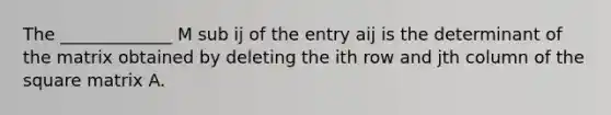 The _____________ M sub ij of the entry aij is the determinant of the matrix obtained by deleting the ith row and jth column of the square matrix A.