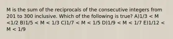 M is the sum of the reciprocals of the consecutive integers from 201 to 300 inclusive. Which of the following is true? A)1/3 < M <1/2 B)1/5 < M < 1/3 C)1/7 < M < 1/5 D)1/9 < M < 1/7 E)1/12 < M < 1/9