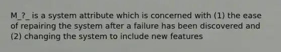 M_?_ is a system attribute which is concerned with (1) the ease of repairing the system after a failure has been discovered and (2) changing the system to include new features