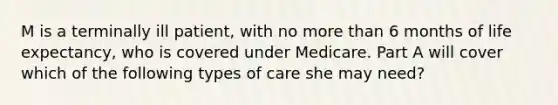 M is a terminally ill patient, with no <a href='https://www.questionai.com/knowledge/keWHlEPx42-more-than' class='anchor-knowledge'>more than</a> 6 months of life expectancy, who is covered under Medicare. Part A will cover which of the following types of care she may need?