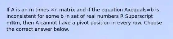 If A is an m times ×n matrix and if the equation Axequals=b is inconsistent for some b in set of real numbers R Superscript mℝm​, then A cannot have a pivot position in every row. Choose the correct answer below.