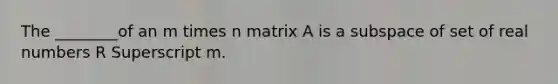 The ________of an m times n matrix A is a subspace of set of real numbers R Superscript m.