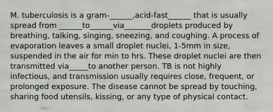 M. tuberculosis is a gram-______,acid-fast______ that is usually spread from ______to______via_______droplets produced by breathing, talking, singing, sneezing, and coughing. A process of evaporation leaves a small droplet nuclei, 1-5mm in size, suspended in the air for min to hrs. These droplet nuclei are then transmitted via_____to another person. TB is not highly infectious, and transmission usually requires close, frequent, or prolonged exposure. The disease cannot be spread by touching, sharing food utensils, kissing, or any type of physical contact.