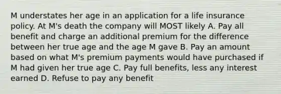 M understates her age in an application for a life insurance policy. At M's death the company will MOST likely A. Pay all benefit and charge an additional premium for the difference between her true age and the age M gave B. Pay an amount based on what M's premium payments would have purchased if M had given her true age C. Pay full benefits, less any interest earned D. Refuse to pay any benefit