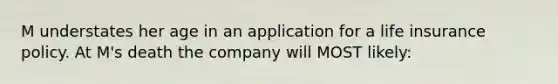 M understates her age in an application for a life insurance policy. At M's death the company will MOST likely: