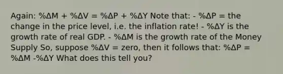 Again: %ΔM + %ΔV = %ΔP + %ΔY Note that: - %ΔP = the change in the price level, i.e. the inflation rate! - %ΔY is the growth rate of real GDP. - %ΔM is the growth rate of the Money Supply So, suppose %ΔV = zero, then it follows that: %ΔP = %ΔM -%ΔY What does this tell you?