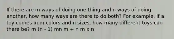 If there are m ways of doing one thing and n ways of doing another, how many ways are there to do both? For example, if a toy comes in m colors and n sizes, how many different toys can there be? m (n - 1) mn m + n m x n